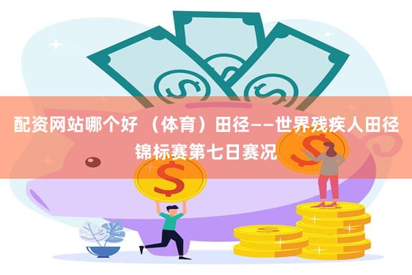 配资网站哪个好 （体育）田径——世界残疾人田径锦标赛第七日赛况