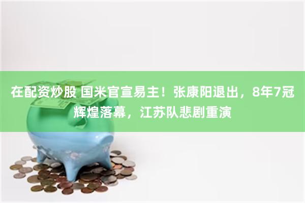 在配资炒股 国米官宣易主！张康阳退出，8年7冠辉煌落幕，江苏队悲剧重演