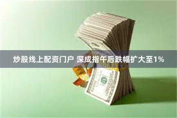 炒股线上配资门户 深成指午后跌幅扩大至1%