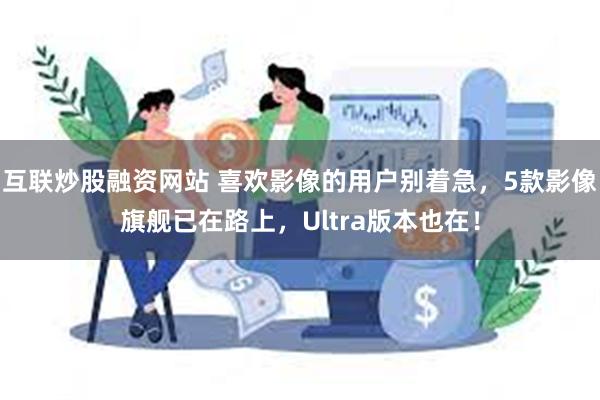 互联炒股融资网站 喜欢影像的用户别着急，5款影像旗舰已在路上，Ultra版本也在！