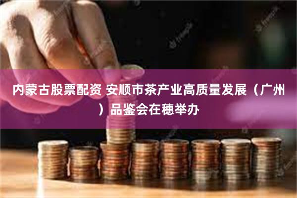 内蒙古股票配资 安顺市茶产业高质量发展（广州）品鉴会在穗举办
