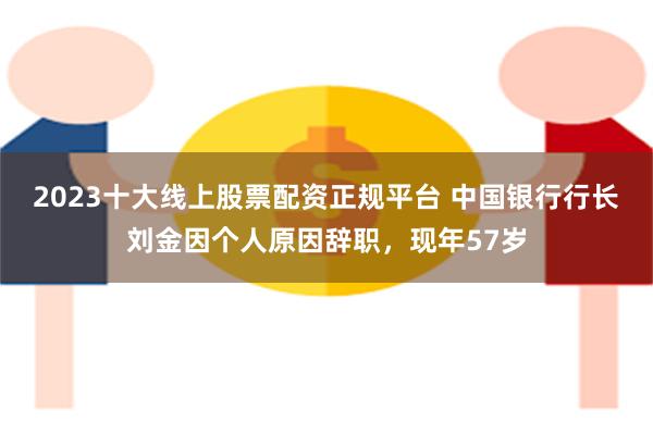 2023十大线上股票配资正规平台 中国银行行长刘金因个人原因辞职，现年57岁