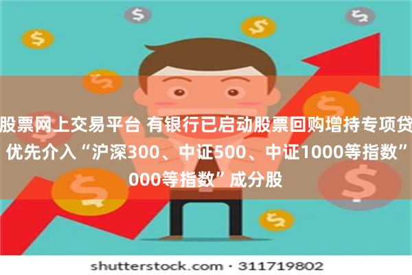 股票网上交易平台 有银行已启动股票回购增持专项贷款营销 优先介入“沪深300、中证500、中证1000等指数”成分股