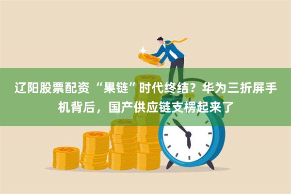 辽阳股票配资 “果链”时代终结？华为三折屏手机背后，国产供应链支楞起来了