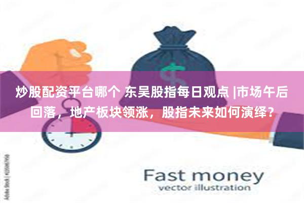 炒股配资平台哪个 东吴股指每日观点 |市场午后回落，地产板块领涨，股指未来如何演绎？