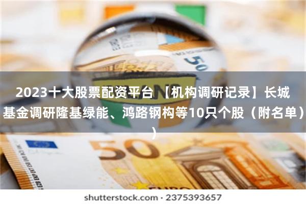 2023十大股票配资平台 【机构调研记录】长城基金调研隆基绿能、鸿路钢构等10只个股（附名单）