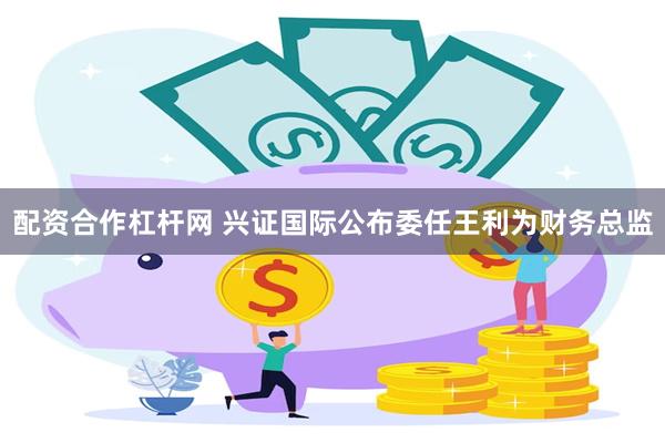 配资合作杠杆网 兴证国际公布委任王利为财务总监