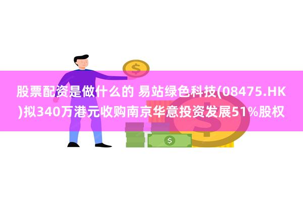 股票配资是做什么的 易站绿色科技(08475.HK)拟340万港元收购南京华意投资发展51%股权
