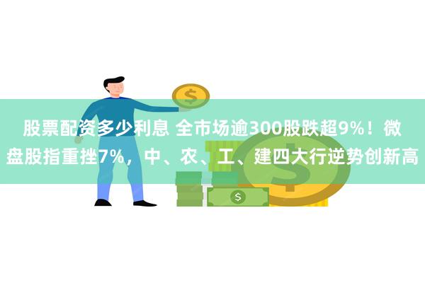 股票配资多少利息 全市场逾300股跌超9%！微盘股指重挫7%，中、农、工、建四大行逆势创新高