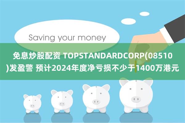 免息炒股配资 TOPSTANDARDCORP(08510)发盈警 预计2024年度净亏损不少于1400万港元