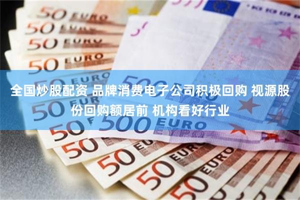 全国炒股配资 品牌消费电子公司积极回购 视源股份回购额居前 机构看好行业