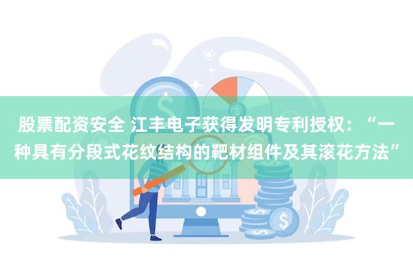 股票配资安全 江丰电子获得发明专利授权：“一种具有分段式花纹结构的靶材组件及其滚花方法”