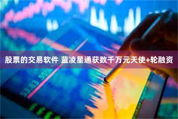 股票的交易软件 蓝凌星通获数千万元天使+轮融资