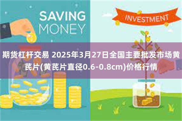 期货杠杆交易 2025年3月27日全国主要批发市场黄芪片(黄芪片直径0.6-0.8cm)价格行情