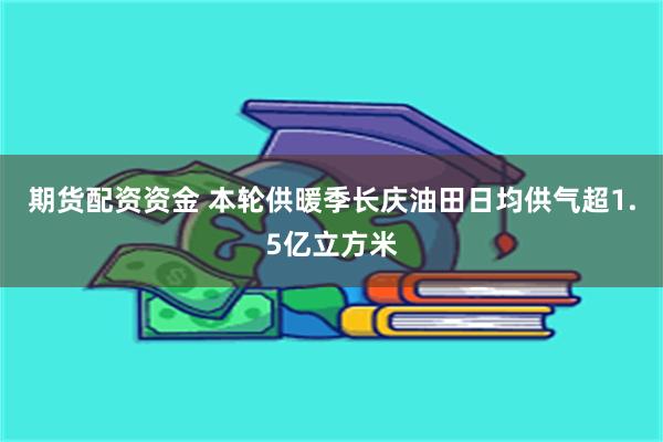 期货配资资金 本轮供暖季长庆油田日均供气超1.5亿立方米