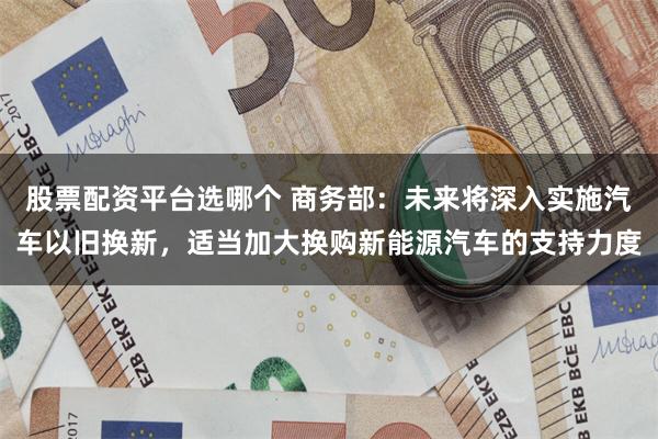 股票配资平台选哪个 商务部：未来将深入实施汽车以旧换新，适当加大换购新能源汽车的支持力度