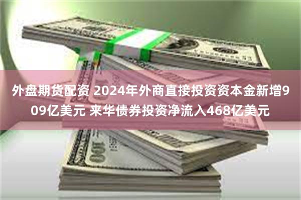 外盘期货配资 2024年外商直接投资资本金新增909亿美元 来华债券投资净流入468亿美元