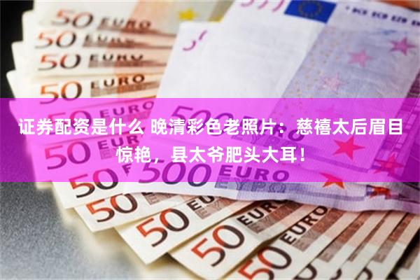 证券配资是什么 晚清彩色老照片：慈禧太后眉目惊艳，县太爷肥头大耳！