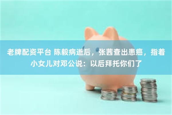 老牌配资平台 陈毅病逝后，张茜查出患癌，指着小女儿对邓公说：以后拜托你们了