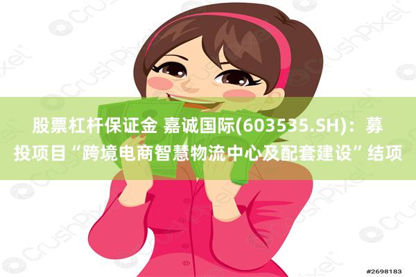 股票杠杆保证金 嘉诚国际(603535.SH)：募投项目“跨境电商智慧物流中心及配套建设”结项