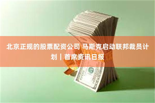 北京正规的股票配资公司 马斯克启动联邦裁员计划｜首席资讯日报