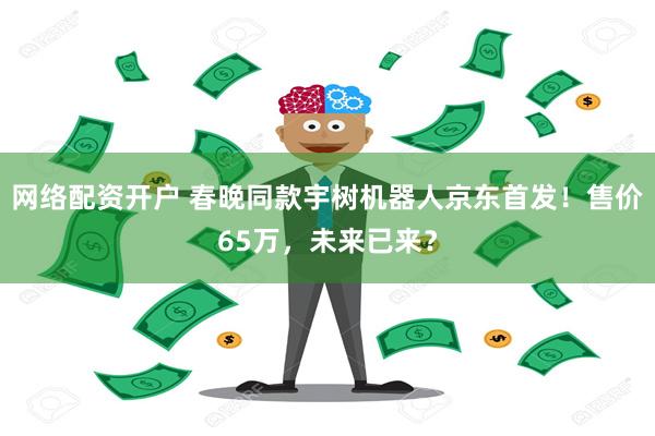 网络配资开户 春晚同款宇树机器人京东首发！售价65万，未来已来？