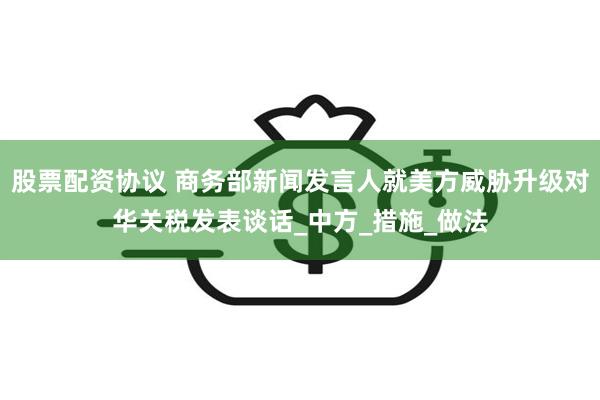 股票配资协议 商务部新闻发言人就美方威胁升级对华关税发表谈话_中方_措施_做法