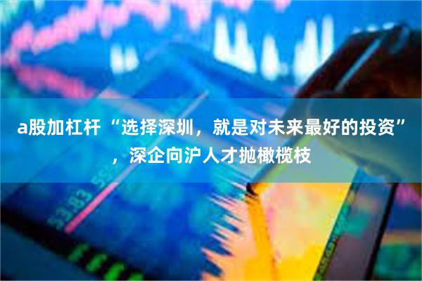a股加杠杆 “选择深圳，就是对未来最好的投资”，深企向沪人才抛橄榄枝