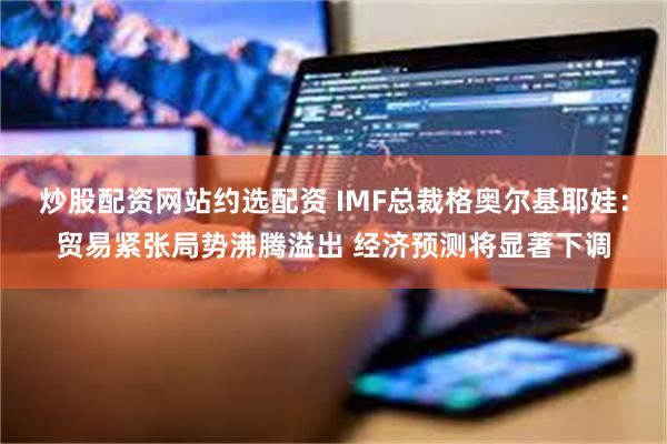 炒股配资网站约选配资 IMF总裁格奥尔基耶娃：贸易紧张局势沸腾溢出 经济预测将显著下调