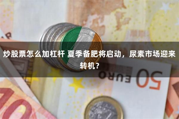 炒股票怎么加杠杆 夏季备肥将启动，尿素市场迎来转机？