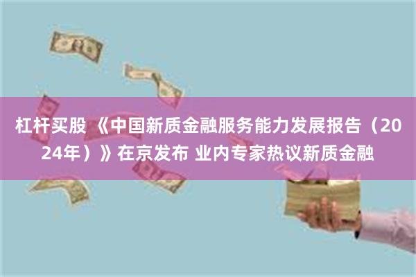 杠杆买股 《中国新质金融服务能力发展报告（2024年）》在京发布 业内专家热议新质金融