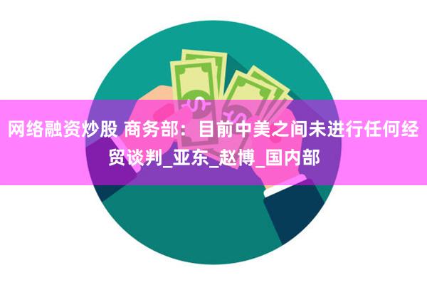 网络融资炒股 商务部：目前中美之间未进行任何经贸谈判_亚东_赵博_国内部