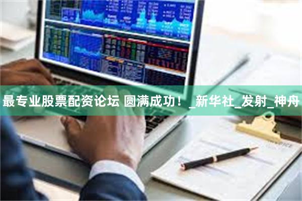 最专业股票配资论坛 圆满成功！_新华社_发射_神舟