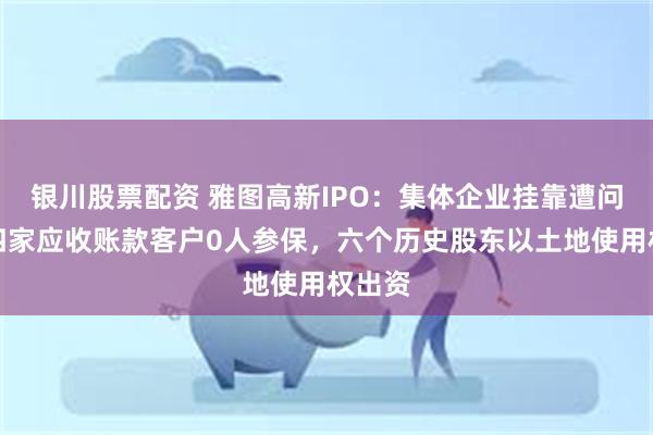 银川股票配资 雅图高新IPO：集体企业挂靠遭问询，四家应收账款客户0人参保，六个历史股东以土地使用权出资