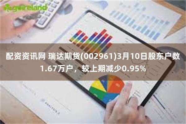 配资资讯网 瑞达期货(002961)3月10日股东户数1.67万户，较上期减少0.95%