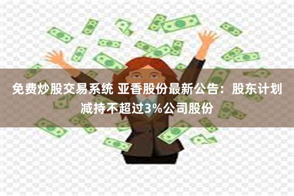 免费炒股交易系统 亚香股份最新公告：股东计划减持不超过3%公司股份