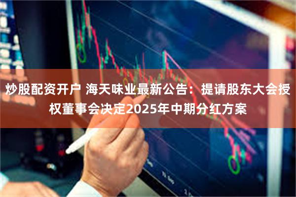炒股配资开户 海天味业最新公告：提请股东大会授权董事会决定2025年中期分红方案