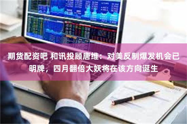 期货配资吧 和讯投顾唐维：对美反制爆发机会已明牌，四月翻倍大妖将在该方向诞生