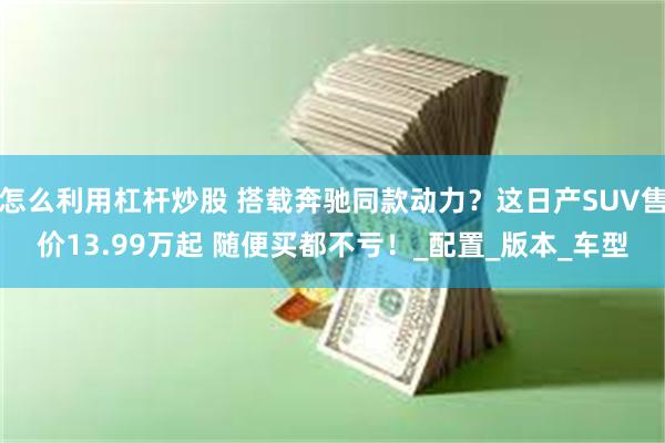 怎么利用杠杆炒股 搭载奔驰同款动力？这日产SUV售价13.99万起 随便买都不亏！_配置_版本_车型