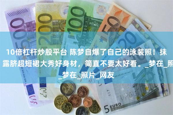10倍杠杆炒股平台 陈梦自爆了自己的泳装照！抹胸吊带，露脐超短裙大秀好身材，简直不要太好看。_梦在_照片_网友
