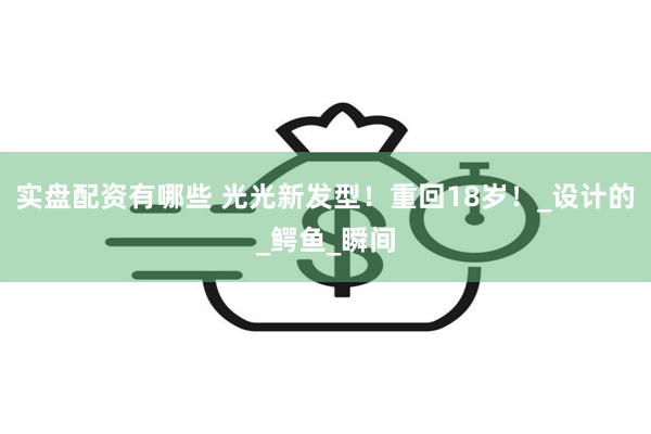 实盘配资有哪些 光光新发型！重回18岁！_设计的_鳄鱼_瞬间