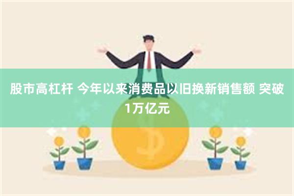 股市高杠杆 今年以来消费品以旧换新销售额 突破1万亿元