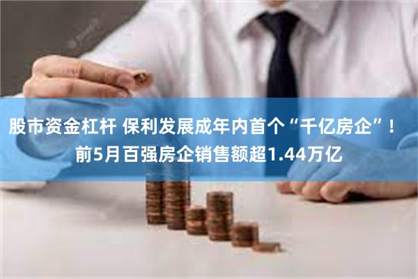 股市资金杠杆 保利发展成年内首个“千亿房企”！ 前5月百强房企销售额超1.44万亿
