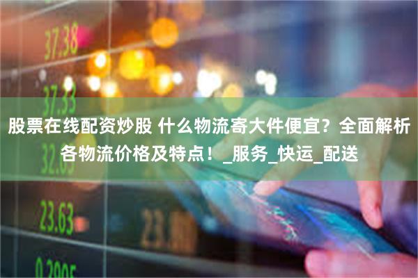 股票在线配资炒股 什么物流寄大件便宜？全面解析各物流价格及特点！_服务_快运_配送