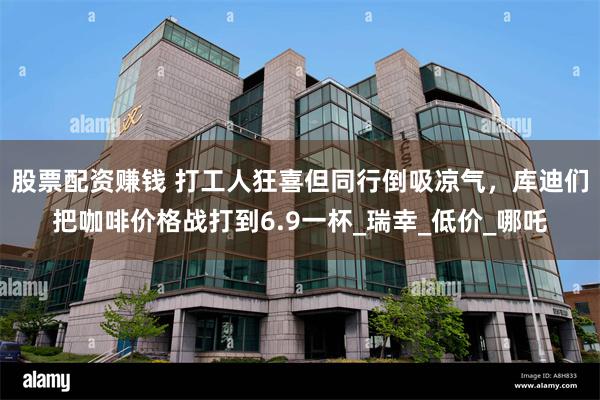 股票配资赚钱 打工人狂喜但同行倒吸凉气，库迪们把咖啡价格战打到6.9一杯_瑞幸_低价_哪吒