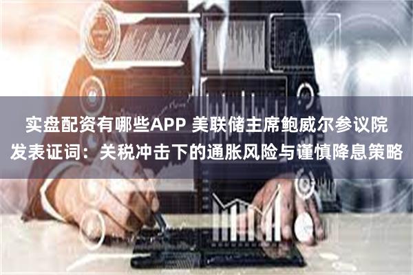 实盘配资有哪些APP 美联储主席鲍威尔参议院发表证词：关税冲击下的通胀风险与谨慎降息策略