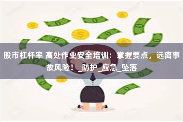 股市杠杆率 高处作业安全培训：掌握要点，远离事故风险！_防护_应急_坠落