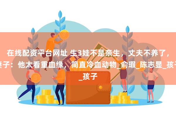 在线配资平台网址 生3娃不是亲生，丈夫不养了，妻子：他太看重血缘，简直冷血动物_俞瑕_陈志显_孩子