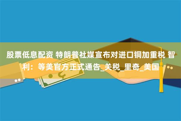 股票低息配资 特朗普社媒宣布对进口铜加重税 智利：等美官方正式通告_关税_里奇_美国