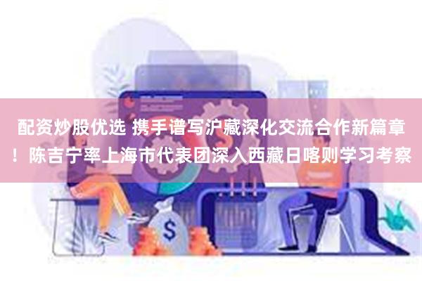 配资炒股优选 携手谱写沪藏深化交流合作新篇章！陈吉宁率上海市代表团深入西藏日喀则学习考察